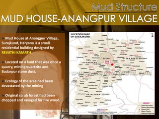 Mud House at Anangpur Village,
Surajkund, Haryana is a small
residential building designed by
REVATHI KAMATH
Located on a land that was once a
quarry, mining quartzite and
Badarpur stone dust.
Ecology of the area had been
devastated by the mining
Original scrub forest had been
chopped and ravaged for fire wood.
 