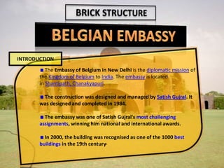 The Embassy of Belgium in New Delhi is the diplomatic mission of
the Kingdom of Belgium to India. The embassy is located
in Shantipath, Chanakyapuri.
The construction was designed and managed by Satish Gujral. It
was designed and completed in 1984.
The embassy was one of Satish Gujral's most challenging
assignments, winning him national and international awards.
In 2000, the building was recognised as one of the 1000 best
buildings in the 19th century.
INTRODUCTION
 
