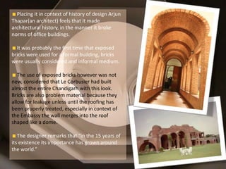 Placing it in context of history of design Arjun
Thapar(an architect) feels that it made
architectural history, in the manner it broke
norms of office buildings.
It was probably the first time that exposed
bricks were used for a formal building, bricks
were usually considered and informal medium.
The use of exposed bricks however was not
new, considered that Le Corbusier had built
almost the entire Chandigarh with this look.
Bricks are also problem material because they
allow for leakage unless until the roofing has
been properly treated, especially in context of
the Embassy the wall merges into the roof
shaped like a dome.
The designer remarks that “in the 15 years of
its existence its importance has grown around
the world.”
 
