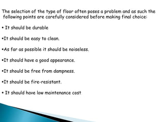 The selection of the type of floor often poses a problem and as such the
following points are carefully considered before making final choice:
 It should be durable
It should be easy to clean.
As far as possible it should be noiseless.
It should have a good appearance.
It should be free from dampness.
It should be fire-resistant.
 It should have low maintenance cost.
 
