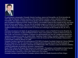 O cardiologista e pesquisador, Fernando Antonio Lucchese, nasceu em Farroupilha, em 26 de dezembro de 1947, filho de Giácomo Valentin Lucchese e Inês Lúcia Merlin Lucchese. cursou o primário ainda em Farroupilha, mas depois se mudou para Caxias do Sul a fim de completar os estudos. Formou-se aos 22 anos pela Faculdade de Medicina de Porto Alegre (UFRGS- Universidade Federal do Rio Grande do Sul), mas nunca parou de buscar qualificações. Logo que saiu da faculdade estagiou no Instituto de Cardiologia do Rio Grande do Sul e de São Paulo. Também pertenceu à equipe do Dr. Ivo Nesralla no Hospital Cristo Redentor e fez residência médica em cirurgia cardiovascular no Instituto de Cardiologia do Rio Grande do Sul, de 1971 a 1973. Participou de inúmeras atividades de aperfeiçoamento no exterior, como no Stanford University Hospital, na University of California e na Harvard Medical School. Atuou como professor visitante na State University of New York e na University of Alabama. Continuou seu aprimoramento por meio de variadas participações em simpósios e congressos ao redor do mundo (Itália, Argentina, Estado Unidos, Austrália, Espanha etc), desde a década de 70 até a atualidade. Também freqüentou o curso de locutor da FEPLAN (Fundação Educacional e Cultural Padre Landell de Moura) em 2000. Fernando Lucchese é professor de cardiologia da FFFCMPA (Fundação Faculdade Federal de Ciências Médicas de Porto Alegre) de 1981 até a presente data. É também professor do corpo docente do Pós-Graduação de Cardiologia em níveis de mestrado e doutorado da UFRGS desde 1984. Lucchese é autor de inúmeros trabalhos científicos publicados em periódicos nacionais e internacionais. Desde 1992 é diretor do Hospital São Francisco de Cardiologia e Transplantes, da Irmandade da Santa Casa de Misericórdia de Porto Alegre. Já publicou diversos livros pela L&PM, entre eles  Viajando com saúde ,  Desembarcando o colesterol  e o  best-seller Pílulas para viver melhor .  Fernando Lucchese é pai de Patrick e Fernanda e possui o título de cidadão honorário de Porto Alegre . 