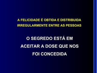 A FELICIDADE É OBTIDA E DISTRIBUIDA IRREGULARMENTE ENTRE AS PESSOAS O SEGREDO ESTÁ EM ACEITAR A DOSE QUE NOS FOI CONCEDIDA 