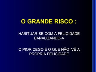 O GRANDE RISCO : HABITUAR-SE COM A FELICIDADE BANALIZANDO-A O PIOR CEGO É O QUE NÃO  VÊ A PRÓPRIA FELICIDADE 