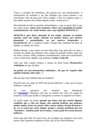 Temos o exemplo das borboletas, elas passam por essa transformação. A
metamorfose da borboleta é um fato biológico que ocorre durante o seu
crescimento onde ela passa por vários estágios, a fase ovo, lagarta, pupa e a
fase adulta, quando ela sai linda daquele casulo, voando por aí.
Mas deixando de lado as questões antropológicas, o que eu quero dizer é que
nós somos assim, somos seres mutantes, temos essa capacidade de mudar
constantemente e de várias formas, mas o que significa MUDANÇA?
MUDANÇA quer dizer, alteração de um estado, situação ou modelo
anterior, para um estado, situação ou modelo futuro, por motivos
planejados e premeditados, ou por motivos inesperados e
incontroláveis. Isto é, podemos mudar o tempo todo, mudamos de ideia, de
opinião, de atitude, de visual...
Melhor dizendo, o que ontem era uma ótima ideia, hoje pode não ser mais, o
conceito de opinião que tínhamos antes, depois de pensado melhor, pode não
ser mais o mesmo, enfim, mudamos constantemente, temos essa característica
e isso é muito bom, significa que podemos evoluir a cada dia.
Acho que todo mundo conhece a música do Raul Seixas, Metamorfose
Ambulante em que ele dizia:
Eu prefiro ser essa metamorfose ambulante... Do que ter "aquela velha
opinião formada sobre tudo...".
Mas por que estou falando tanto de mudança?
Descobri que sou capaz de SER uma pessoa diferente, e mais, que eu posso
melhorar a cada dia.
Às vezes passamos por situações que literalmente
nos "derrubam". Situações estas que na maioria das vezes nos pegam de
surpresa e temos que decidir se entregamos os pontos ou seguimos em frente.
Eu decidi seguir em frente, aprendi que temos sim que aceitar algumas
condições que a vida nos impõe, mas aprendi também, que podemos
mudar muitas coisas em nossas vidas, nossas rotinas, formas de pensar e
de ver as coisas por outro ângulo, porque o mesmo problema que nos
"derrubou", também pode nos levantar, e mais, pode nos tornar pessoas
melhores.
Estou aqui para falar de coisas boas, de novidades que podemos trazer para
nossas vidas, pequenas mudanças no dia a dia, já faz muita diferença.
 
