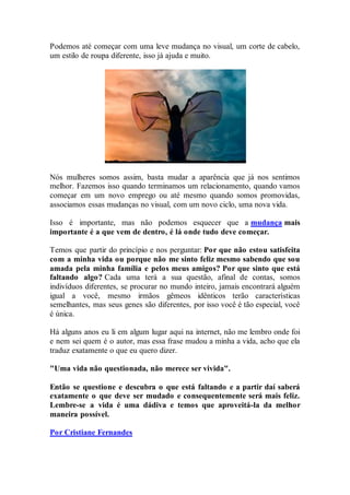 Podemos até começar com uma leve mudança no visual, um corte de cabelo,
um estilo de roupa diferente, isso já ajuda e muito.
Nós mulheres somos assim, basta mudar a aparência que já nos sentimos
melhor. Fazemos isso quando terminamos um relacionamento, quando vamos
começar em um novo emprego ou até mesmo quando somos promovidas,
associamos essas mudanças no visual, com um novo ciclo, uma nova vida.
Isso é importante, mas não podemos esquecer que a mudança mais
importante é a que vem de dentro, é lá onde tudo deve começar.
Temos que partir do princípio e nos perguntar: Por que não estou satisfeita
com a minha vida ou porque não me sinto feliz mesmo sabendo que sou
amada pela minha família e pelos meus amigos? Por que sinto que está
faltando algo? Cada uma terá a sua questão, afinal de contas, somos
indivíduos diferentes, se procurar no mundo inteiro, jamais encontrará alguém
igual a você, mesmo irmãos gêmeos idênticos terão características
semelhantes, mas seus genes são diferentes, por isso você é tão especial, você
é única.
Há alguns anos eu li em algum lugar aqui na internet, não me lembro onde foi
e nem sei quem é o autor, mas essa frase mudou a minha a vida, acho que ela
traduz exatamente o que eu quero dizer.
"Uma vida não questionada, não merece ser vivida".
Então se questione e descubra o que está faltando e a partir daí saberá
exatamente o que deve ser mudado e consequentemente será mais feliz.
Lembre-se a vida é uma dádiva e temos que aproveitá-la da melhor
maneira possível.
Por Cristiane Fernandes
 
