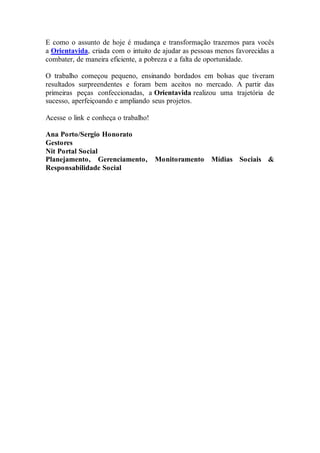 E como o assunto de hoje é mudança e transformação trazemos para vocês
a Orientavida, criada com o intuito de ajudar as pessoas menos favorecidas a
combater, de maneira eficiente, a pobreza e a falta de oportunidade.
O trabalho começou pequeno, ensinando bordados em bolsas que tiveram
resultados surpreendentes e foram bem aceitos no mercado. A partir das
primeiras peças confeccionadas, a Orientavida realizou uma trajetória de
sucesso, aperfeiçoando e ampliando seus projetos.
Acesse o link e conheça o trabalho!
Ana Porto/Sergio Honorato
Gestores
Nit Portal Social
Planejamento, Gerenciamento, Monitoramento Mídias Sociais &
Responsabilidade Social
 
