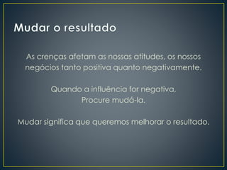 As crenças afetam as nossas atitudes, os nossos
negócios tanto positiva quanto negativamente.
Quando a influência for negativa,
Procure mudá-la.
Mudar significa que queremos melhorar o resultado.
 