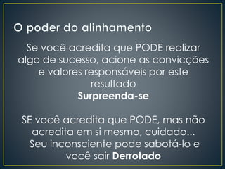 Se você acredita que PODE realizar
algo de sucesso, acione as convicções
e valores responsáveis por este
resultado
Surpreenda-se
SE você acredita que PODE, mas não
acredita em si mesmo, cuidado...
Seu inconsciente pode sabotá-lo e
você sair Derrotado
 