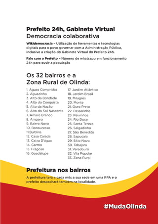 Prefeito 24h, Gabinete Virtual
Democracia colaborativa
Wikidemocracia – Utilização de ferramentas e tecnologias
digitais para o povo governar com a Administração Pública,
inclusive a criação do Gabinete Virtual do Prefeito 24h.
Fale com o Prefeito – Número de whatsapp em funcionamento
24h para ouvir a população
Os 32 bairros e a
Zona Rural de Olinda:
1. Águas Compridas
2. Aguazinha
3. Alto da Bondade
4. Alto da Conquista
5. Alto da Nação
6. Alto do Sol Nascente
7. Amaro Branco
8. Amparo
9. Bairro Novo
10. Bonsucesso
11.Bultrins
12. Casa Caiada
13. Caixa D’água
14. Carmo
15. Fragoso
16. Guadalupe
17. Jardim Atlântico
18. Jardim Brasil
19. Milagres
20. Monte
21. Ouro Preto
22. Passarinho
23. Peixinhos
24. Rio Doce
25. Santa Tereza
26. Salgadinho
27. São Benedito
28. Sapucaia
29. Sítio Novo
30. Tabajara
31. Varadouro
32. Vila Popular
33. Zona Rural
Prefeitura nos bairros
A prefeitura terá a cada mês a sua sede em uma RPA e o
prefeito despachará também na localidade.
 