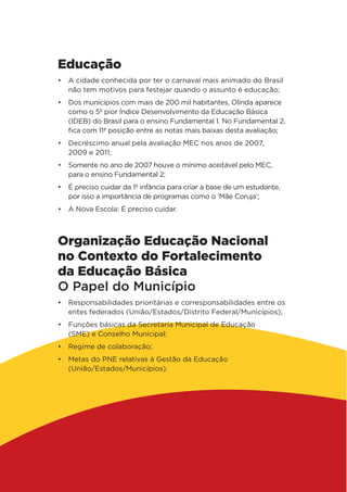 Educação
•	 A cidade conhecida por ter o carnaval mais animado do Brasil
não tem motivos para festejar quando o assunto é educação;
•	 Dos municípios com mais de 200 mil habitantes, Olinda aparece
como o 5º pior Índice Desenvolvimento da Educação Básica
(IDEB) do Brasil para o ensino Fundamental 1. No Fundamental 2,
fica com 11ª posição entre as notas mais baixas desta avaliação;
•	 Decréscimo anual pela avaliação MEC nos anos de 2007,
2009 e 2011;
•	 Somente no ano de 2007 houve o mínimo aceitável pelo MEC,
para o ensino Fundamental 2;
•	 É preciso cuidar da 1ª infância para criar a base de um estudante,
por isso a importância de programas como o ‘Mãe Coruja’;
•	 A Nova Escola: É preciso cuidar.
Organização Educação Nacional
no Contexto do Fortalecimento
da Educação Básica
O Papel do Município
•	 Responsabilidades prioritárias e corresponsabilidades entre os
entes federados (União/Estados/Distrito Federal/Municípios);
•	 Funções básicas da Secretaria Municipal de Educação
(SME) e Conselho Municipal;
•	 Regime de colaboração;
•	 Metas do PNE relativas à Gestão da Educação
(União/Estados/Municípios).
 