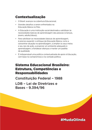 Contextualização
•	 O Brasil: avanços na cobertura Educacional;
•	 Grandes desafios a serem enfrentados na
Educação Básica no País;
•	 A Educação é uma instituição social destinada a satisfazer às
necessidades básicas de aprendizagem das pessoas (crianças,
jovens, adulto/idoso);
•	 Para satisfazer as necessidades básicas de aprendizagem,
é preciso expandir o enfoque da Educação Básica, rumo a
concentrar atuação na aprendizagem, a ampliar os seus meios
e seu raio de ação, a propiciar um ambiente adequado à
aprendizagem, a fortalecer alianças e manter um padrão
de qualidade;
•	 É indispensável uma política contextualizada de apoio à Educação,
com base no compromisso e na vontade política.
Sistema Educacional Brasileiro:
Estrutura, Competências e
Responsabilidades
Constituição Federal – 1988
LDB – Lei de Diretrizes e
Bases - 9.394/96
 