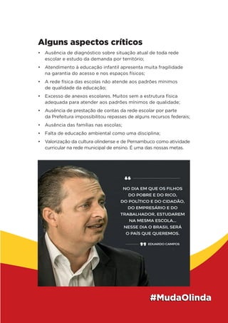 Alguns aspectos críticos
• Ausência de diagnóstico sobre situação atual de toda rede
escolar e estudo da demanda por território;
• Atendimento à educação infantil apresenta muita fragilidade
na garantia do acesso e nos espaços físicos;
• A rede física das escolas não atende aos padrões mínimos
de qualidade da educação;
• Excesso de anexos escolares. Muitos sem a estrutura física
adequada para atender aos padrões mínimos de qualidade;
• Ausência de prestação de contas da rede escolar por parte
da Prefeitura impossibilitou repasses de alguns recursos federais;
• Ausência das famílias nas escolas;
• Falta de educação ambiental como uma disciplina;
• Valorização da cultura olindense e de Pernambuco como atividade
curricular na rede municipal de ensino. É uma das nossas metas.
 