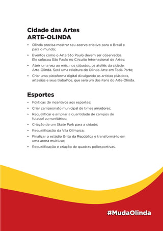 Cidade das Artes
ARTE-OLINDA
•	 Olinda precisa mostrar seu acervo criativo para o Brasil e
para o mundo;
•	 Eventos como o Arte São Paulo devem ser observados.
Ele colocou São Paulo no Circuito Internacional de Artes;
•	 Abrir uma vez ao mês, nos sábados, os ateliês da cidade.
Arte-Olinda. Será uma releitura do Olinda Arte em Toda Parte;
•	 Criar uma plataforma digital divulgando os artistas plásticos,
artesãos e seus trabalhos, que será um dos itens do Arte-Olinda.
Esportes
•	 Políticas de incentivos aos esportes;
•	 Criar campeonato municipal de times amadores;
•	 Requalificar e ampliar a quantidade de campos de
futebol comunitários;
•	 Criação de um Skate Park para a cidade;
•	 Requalificação da Vila Olímpica;
•	 Finalizar o estádio Grito da República e transformá-lo em
uma arena multiuso;
•	 Requalificação e criação de quadras poliesportivas.
 
