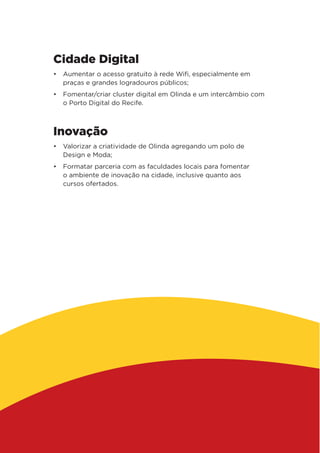 Cidade Digital
•	 Aumentar o acesso gratuito à rede Wifi, especialmente em
praças e grandes logradouros públicos;
•	 Fomentar/criar cluster digital em Olinda e um intercâmbio com
o Porto Digital do Recife.
Inovação
•	 Valorizar a criatividade de Olinda agregando um polo de
Design e Moda;
•	 Formatar parceria com as faculdades locais para fomentar
o ambiente de inovação na cidade, inclusive quanto aos
cursos ofertados.
 