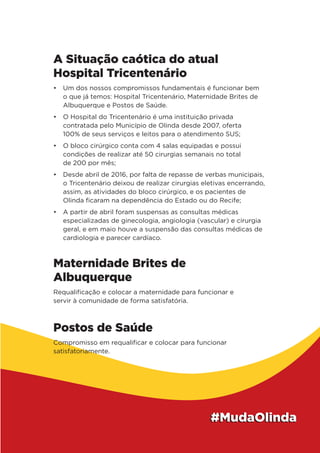 A Situação caótica do atual
Hospital Tricentenário
•	 Um dos nossos compromissos fundamentais é funcionar bem
o que já temos: Hospital Tricentenário, Maternidade Brites de
Albuquerque e Postos de Saúde.
•	 O Hospital do Tricentenário é uma instituição privada
contratada pelo Município de Olinda desde 2007, oferta
100% de seus serviços e leitos para o atendimento SUS;
•	 O bloco cirúrgico conta com 4 salas equipadas e possui
condições de realizar até 50 cirurgias semanais no total
de 200 por mês;
•	 Desde abril de 2016, por falta de repasse de verbas municipais,
o Tricentenário deixou de realizar cirurgias eletivas encerrando,
assim, as atividades do bloco cirúrgico, e os pacientes de
Olinda ficaram na dependência do Estado ou do Recife;
•	 A partir de abril foram suspensas as consultas médicas
especializadas de ginecologia, angiologia (vascular) e cirurgia
geral, e em maio houve a suspensão das consultas médicas de
cardiologia e parecer cardíaco.
Maternidade Brites de
Albuquerque
Requalificação e colocar a maternidade para funcionar e
servir à comunidade de forma satisfatória.
Postos de Saúde
Compromisso em requalificar e colocar para funcionar
satisfatoriamente.
 