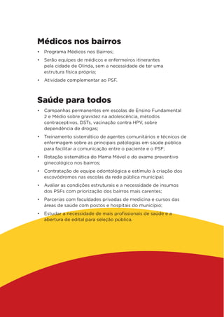 Médicos nos bairros
•	 Programa Médicos nos Bairros;
•	 Serão equipes de médicos e enfermeiros itinerantes
pela cidade de Olinda, sem a necessidade de ter uma
estrutura física própria;
•	 Atividade complementar ao PSF.
Saúde para todos
•	 Campanhas permanentes em escolas de Ensino Fundamental
2 e Médio sobre gravidez na adolescência, métodos
contraceptivos, DSTs, vacinação contra HPV, sobre
dependência de drogas;
•	 Treinamento sistemático de agentes comunitários e técnicos de
enfermagem sobre as principais patologias em saúde pública
para facilitar a comunicação entre o paciente e o PSF;
•	 Rotação sistemática do Mama Móvel e do exame preventivo
ginecológico nos bairros;
•	 Contratação de equipe odontológica e estímulo à criação dos
escovódromos nas escolas da rede pública municipal;
•	 Avaliar as condições estruturais e a necessidade de insumos
dos PSFs com priorização dos bairros mais carentes;
•	 Parcerias com faculdades privadas de medicina e cursos das
áreas de saúde com postos e hospitais do município;
•	 Estudar a necessidade de mais profissionais de saúde e a
abertura de edital para seleção pública.
 