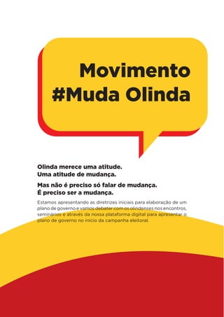 Olinda merece uma atitude.
Uma atitude de mudança.
Mas não é preciso só falar de mudança.
É preciso ser a mudança.
Estamos apresentando as diretrizes iniciais para elaboração de um
plano de governo e vamos debater com os olindenses nos encontros,
seminários e através da nossa plataforma digital para apresentar o
plano de governo no início da campanha eleitoral.
Movimento
#Muda Olinda
 
