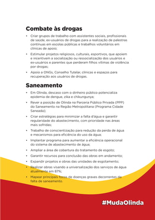 Combate às drogas
•	 Criar grupos de trabalho com assistentes sociais, profissionais
de saúde, ex-usuários de drogas para a realização de palestras
contínuas em escolas públicas e trabalhos voluntários em
clínicas de apoio;
•	 Estimular projetos religiosos, culturais, esportivos, que apoiem
e incentivem a socialização ou ressocialização dos usuários e
ex-usuários e parentes que perderam filhos vítimas de violência
por drogas;
•	 Apoio a ONGs, Conselho Tutelar, clínicas e espaços para
recuperação aos usuários de drogas.
Saneamento
•	 Em Olinda, descaso com o dinheiro público potencializa
epidemia de dengue, zika e chikungunya;
•	 Rever a posição de Olinda na Parceria Público Privada (PPP)
do Saneamento na Região Metropolitana (Programa Cidade
Saneada);
•	 Criar estratégias para minimizar a falta d’água e garantir
regularidade do abastecimento, com prioridade nas áreas
mais sofridas;
•	 Trabalho de conscientização para redução da perda de água
e mecanismos para eficiência do uso da água;
•	 Implantar programa para aumentar a eficiência operacional
do sistema de abastecimento de água;
•	 Ampliar a área de cobertura do tratamento de esgoto;
•	 Garantir recursos para conclusão das obras em andamento;
•	 Expandir projetos e obras das unidades de esgotamento;
•	 Realizar obras visando a universalização dos serviços de água
atualmente em 87%;
•	 Mapear principais focos de doenças graves decorrentes da
falta de saneamento.
 