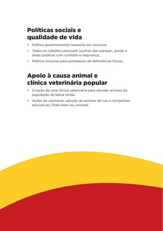 Políticas sociais e
qualidade de vida
•	 Política governamental necessita ser inclusiva;
•	 Todos os cidadãos precisam usufruir dos parques, praias e
áreas públicas com conforto e segurança;
•	 Política inclusiva para portadores de deficiências físicas.
Apoio à causa animal e
clínica veterinária popular
•	 Criação de uma clínica veterinária para atender animais da
população de baixa renda;
•	 Ações de castração, adoção de animais de rua e campanhas
educativas (Trate bem seu animal).
 
