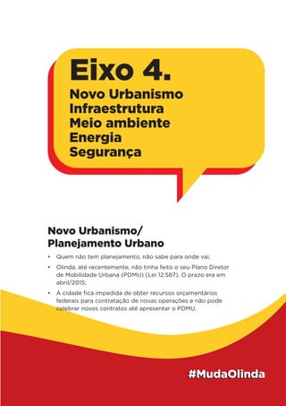 Novo Urbanismo/
Planejamento Urbano
•	 Quem não tem planejamento, não sabe para onde vai;
•	 Olinda, até recentemente, não tinha feito o seu Plano Diretor
de Mobilidade Urbana (PDMU) (Lei 12.587). O prazo era em
abril/2015;
•	 A cidade fica impedida de obter recursos orçamentários
federais para contratação de novas operações e não pode
celebrar novos contratos até apresentar o PDMU.
Eixo 4.
Novo Urbanismo
Infraestrutura
Meio ambiente
Energia
Segurança
 