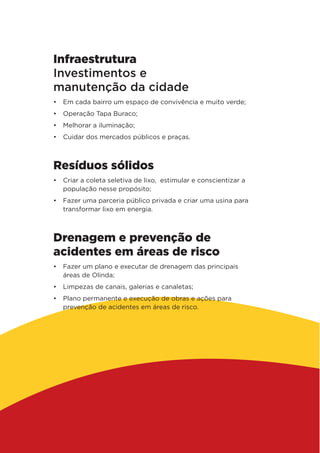 Infraestrutura
Investimentos e
manutenção da cidade
•	 Em cada bairro um espaço de convivência e muito verde;
•	 Operação Tapa Buraco;
•	 Melhorar a iluminação;
•	 Cuidar dos mercados públicos e praças.
Resíduos sólidos
•	 Criar a coleta seletiva de lixo, estimular e conscientizar a
população nesse propósito;
•	 Fazer uma parceria público privada e criar uma usina para
transformar lixo em energia.
Drenagem e prevenção de
acidentes em áreas de risco
•	 Fazer um plano e executar de drenagem das principais
áreas de Olinda;
•	 Limpezas de canais, galerias e canaletas;
•	 Plano permanente e execução de obras e ações para
prevenção de acidentes em áreas de risco.
 