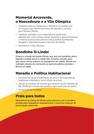 Memorial Arcoverde,
o Nascedouro e a Vila Olímpica
•	 Viabilizar junto ao Estado que o Memorial Arcoverde seja
um espaço para desenvolvimento de esportes e de lazer
para Olinda e Recife;
•	 Viabilizar comodato com o Nascedouro, atualmente
abandonado como centro cultural, esportivo e educacional, pois
o mesmo já possui boa estrutura física, porém abandonada.
Resgatar o Nascedouro para o território de Olinda;
•	 Requalificar a Vila Olímpica.
Bondinho O-Linda!
Projeto e criação do bonde Olinda, que será um bondinho aéreo
ligando a cidade baixa à cidade alta. Faremos estudos para
que cause menos impacto no paisagismo da cidade. Deverá ser
realizado através de concessão ou parceria pública-privada e
deverá ser pago.
Moradia e Política Habitacional
•	 Escritório de apoio à legalização de áreas e de resolução de
problemas imobiliários, como títulos de posse;
•	 Apoiar as centenas de famílias que recebem auxílio moradia de
R$ 130,00 por imóveis derrubados e sem reposição de outros;
•	 Construção de moradias.
Praia para todos
Requalificar as praias de Olinda numa parceria com a iniciativa
privada para requalificar equipamentos e incentivar práticas de
preservação ambiental.
 