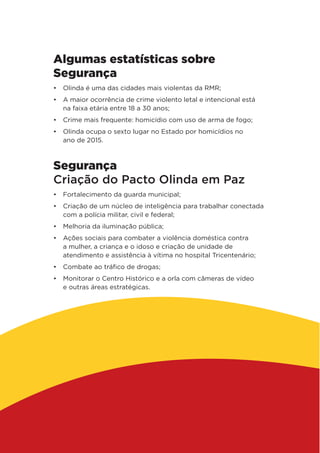 Algumas estatísticas sobre
Segurança
•	 Olinda é uma das cidades mais violentas da RMR;
•	 A maior ocorrência de crime violento letal e intencional está
na faixa etária entre 18 a 30 anos;
•	 Crime mais frequente: homicídio com uso de arma de fogo;
•	 Olinda ocupa o sexto lugar no Estado por homicídios no
ano de 2015.
Segurança
Criação do Pacto Olinda em Paz
•	 Fortalecimento da guarda municipal;
•	 Criação de um núcleo de inteligência para trabalhar conectada
com a polícia militar, civil e federal;
•	 Melhoria da iluminação pública;
•	 Ações sociais para combater a violência doméstica contra
a mulher, a criança e o idoso e criação de unidade de
atendimento e assistência à vítima no hospital Tricentenário;
•	 Combate ao tráfico de drogas;
•	 Monitorar o Centro Histórico e a orla com câmeras de vídeo
e outras áreas estratégicas.
 