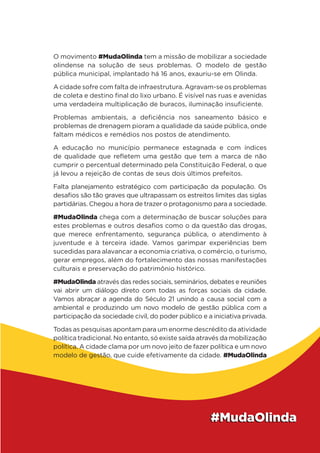 O movimento #MudaOlinda tem a missão de mobilizar a sociedade
olindense na solução de seus problemas. O modelo de gestão
pública municipal, implantado há 16 anos, exauriu-se em Olinda.
A cidade sofre com falta de infraestrutura. Agravam-se os problemas
de coleta e destino final do lixo urbano. É visível nas ruas e avenidas
uma verdadeira multiplicação de buracos, iluminação insuficiente.
Problemas ambientais, a deficiência nos saneamento básico e
problemas de drenagem pioram a qualidade da saúde pública, onde
faltam médicos e remédios nos postos de atendimento.
A educação no município permanece estagnada e com índices
de qualidade que refletem uma gestão que tem a marca de não
cumprir o percentual determinado pela Constituição Federal, o que
já levou a rejeição de contas de seus dois últimos prefeitos.
Falta planejamento estratégico com participação da população. Os
desafios são tão graves que ultrapassam os estreitos limites das siglas
partidárias. Chegou a hora de trazer o protagonismo para a sociedade.
#MudaOlinda chega com a determinação de buscar soluções para
estes problemas e outros desafios como o da questão das drogas,
que merece enfrentamento, segurança pública, o atendimento à
juventude e à terceira idade. Vamos garimpar experiências bem
sucedidas para alavancar a economia criativa, o comércio, o turismo,
gerar empregos, além do fortalecimento das nossas manifestações
culturais e preservação do patrimônio histórico.
#MudaOlinda através das redes sociais, seminários, debates e reuniões
vai abrir um diálogo direto com todas as forças sociais da cidade.
Vamos abraçar a agenda do Século 21 unindo a causa social com a
ambiental e produzindo um novo modelo de gestão pública com a
participação da sociedade civil, do poder público e a iniciativa privada.
Todas as pesquisas apontam para um enorme descrédito da atividade
política tradicional. No entanto, só existe saída através da mobilização
política. A cidade clama por um novo jeito de fazer política e um novo
modelo de gestão, que cuide efetivamente da cidade. #MudaOlinda
 