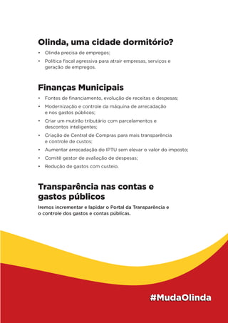 Olinda, uma cidade dormitório?
•	 Olinda precisa de empregos;
•	 Política fiscal agressiva para atrair empresas, serviços e
geração de empregos.
Finanças Municipais
•	 Fontes de financiamento, evolução de receitas e despesas;
•	 Modernização e controle da máquina de arrecadação
e nos gastos públicos;
•	 Criar um mutirão tributário com parcelamentos e
descontos inteligentes;
•	 Criação de Central de Compras para mais transparência
e controle de custos;
•	 Aumentar arrecadação do IPTU sem elevar o valor do imposto;
•	 Comitê gestor de avaliação de despesas;
•	 Redução de gastos com custeio.
Transparência nas contas e
gastos públicos
Iremos incrementar e lapidar o Portal da Transparência e
o controle dos gastos e contas públicas.
 