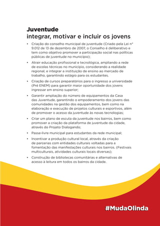 Juventude
integrar, motivar e incluir os jovens
•	 Criação do conselho municipal de juventude (Criado pela Lei n°
9.012 de 13 de dezembro de 2007, o Conselho é deliberativo e
tem como objetivo promover a participação social nas políticas
públicas de juventude no município);
•	 Atrair educação profissional e tecnológica, ampliando a rede
de escolas técnicas no município, considerando a realidade
regional, e integrar a instituição de ensino ao mercado de
trabalho, garantindo estágio para os estudantes.
•	 Criação de cursos preparatórios para o ingresso a universidade
(Pré ENEM) para garantir maior oportunidade dos jovens
ingressar em ensino superior;
•	 Garantir ampliação do número de equipamentos da Casa
das Juventude, garantindo o empoderamento dos jovens das
comunidades na gestão dos equipamentos, bem como na
elaboração e execução de projetos culturais e esportivos, além
de promover o acesso da juventude às novas tecnologias;
•	 Criar um plano de escuta da juventude nos bairros, bem como
promover a criação da plataforma de juventude da cidade,
através do Projeto Dialogando;
•	 Passe-livre municipal para estudantes da rede municipal;
•	 Incentivar a produção cultural local, através da criação
de parcerias com entidades culturais voltadas para a
fomentação das manifestações culturais nos bairros. (Festivais
multiculturais, atividades culturais locais diversas);
•	 Construção de bibliotecas comunitárias e alternativas de
acesso à leitura em todos os bairros da cidade.
 