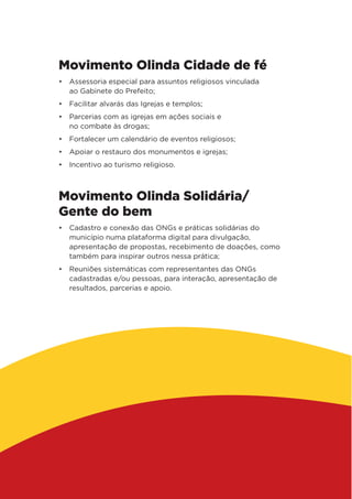 Movimento Olinda Cidade de fé
•	 Assessoria especial para assuntos religiosos vinculada
ao Gabinete do Prefeito;
•	 Facilitar alvarás das Igrejas e templos;
•	 Parcerias com as igrejas em ações sociais e
no combate às drogas;
•	 Fortalecer um calendário de eventos religiosos;
•	 Apoiar o restauro dos monumentos e igrejas;
•	 Incentivo ao turismo religioso.
Movimento Olinda Solidária/
Gente do bem
•	 Cadastro e conexão das ONGs e práticas solidárias do
município numa plataforma digital para divulgação,
apresentação de propostas, recebimento de doações, como
também para inspirar outros nessa prática;
•	 Reuniões sistemáticas com representantes das ONGs
cadastradas e/ou pessoas, para interação, apresentação de
resultados, parcerias e apoio.
 