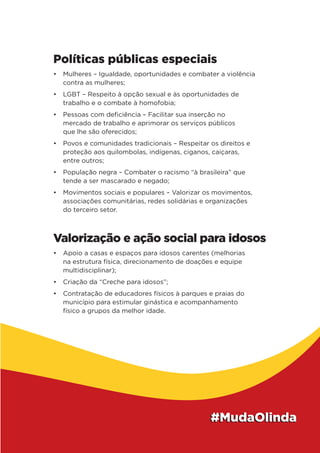 Políticas públicas especiais
•	 Mulheres – Igualdade, oportunidades e combater a violência
contra as mulheres;
•	 LGBT – Respeito à opção sexual e às oportunidades de
trabalho e o combate à homofobia;
•	 Pessoas com deficiência – Facilitar sua inserção no
mercado de trabalho e aprimorar os serviços públicos
que lhe são oferecidos;
•	 Povos e comunidades tradicionais – Respeitar os direitos e
proteção aos quilombolas, indígenas, ciganos, caiçaras,
entre outros;
•	 População negra – Combater o racismo “à brasileira” que
tende a ser mascarado e negado;
•	 Movimentos sociais e populares – Valorizar os movimentos,
associações comunitárias, redes solidárias e organizações
do terceiro setor.
Valorização e ação social para idosos
•	 Apoio a casas e espaços para idosos carentes (melhorias
na estrutura física, direcionamento de doações e equipe
multidisciplinar);
•	 Criação da “Creche para idosos”;
•	 Contratação de educadores físicos à parques e praias do
município para estimular ginástica e acompanhamento
físico a grupos da melhor idade.
 