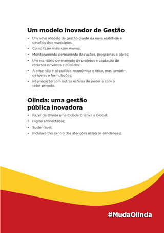 Um modelo inovador de Gestão
•	 Um novo modelo de gestão diante da nova realidade e
desafios dos municípios;
•	 Como fazer mais com menos;
•	 Monitoramento permanente das ações, programas e obras;
•	 Um escritório permanente de projetos e captação de
recursos privados e públicos;
•	 A crise não é só política, econômica e ética, mas também
de ideias e formulações;
•	 Interlocução com outras esferas de poder e com o
setor privado.
Olinda: uma gestão
pública inovadora
•	 Fazer de Olinda uma Cidade Criativa e Global;
•	 Digital (conectada);
•	 Sustentável;
•	 Inclusiva (no centro das atenções estão os olindenses).
 