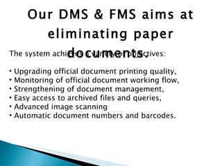 Our DMS & FMS aims at eliminating paper documents.  The system achieves a variety of objectives: Upgrading official document printing quality, Monitoring of official document working flow, Strengthening of document management,  Easy access to archived files and queries,  Advanced image scanning Automatic document numbers and barcodes.  