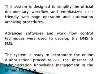 This system is designed to simplify the official documentary workflow and emphasizes user friendly web page operation and automation archiving procedures.  Advanced softwares and work flow control techniques were used to develop the DMS & FMS.  The system is ready to incorporate the online Authorization procedure via the intranet of Administration Knowledge management in the immediate future. 