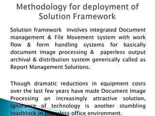 Solution framework  involves integrated Document management & File Movement system with work flow & form handling systems for basically document image processing &  paperless output archival & distribution system generically called as Report Management Solutions. Though dramatic reductions in equipment costs over the last few years have made Document Image Processing an increasingly attractive solution, ignorance of technology is another stumbling roadblock in paperless office environment. 