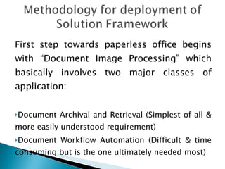 First step towards paperless office begins with “Document Image Processing” which basically involves two major classes of application: Document Archival and Retrieval (Simplest of all & more easily understood requirement) Document Workflow Automation (Difficult & time consuming but is the one ultimately needed most) 