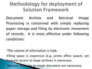 Document Archive and Retrieval Image Processing is concerned with simply replacing paper storage and filing by electronic movement of records.  It is most effective under following conditions: The  volume of information is high. Filing space is expensive (e.g. prime office space), yet frequent access to large archives is necessary. Multiple accesses to single document are necessar y. 