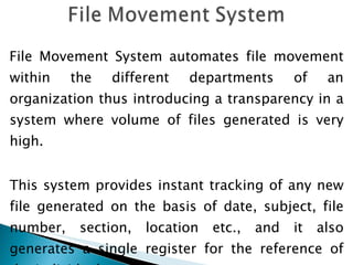 File Movement System automates file movement within the different departments of an organization thus introducing a transparency in a system where volume of files generated is very high. This system provides instant tracking of any new file generated on the basis of date, subject, file number, section, location etc., and it also generates a single register for the reference of the individual section. 