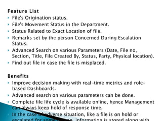 Feature List File's Origination status. File's Movement Status in the Department. Status Related to Exact Location of file. Remarks set by the person Concerned During Escalation Status. Advanced Search on various Parameters (Date, File no, Section, Title, File Created By, Status, Party, Physical location). Find out file in case the file is misplaced. Benefits Improve decision making with real-time metrics and role-based Dashboards. Advanced search on various parameters can be done. Complete file life cycle is available online, hence Management can always keep hold of response time. In the case of adverse situation, like a file is on hold or escalated for some reason, information is stored along with the comments of the authorized officer. 