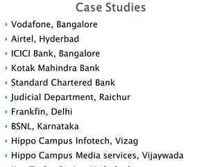 Vodafone, Bangalore Airtel, Hyderbad ICICI Bank, Bangalore Kotak Mahindra Bank Standard Chartered Bank Judicial Department, Raichur Frankfin, Delhi BSNL, Karnataka Hippo Campus Infotech, Vizag  Hippo Campus Media services, Vijaywada Jina Technologies, Hyderbad HUDA, Andhra Pradesh BJP, Karnataka 