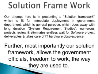 Our attempt here is in presenting a “Solution framework” which is fit for immediate deployment in government department, which is general purpose, which does away with long duration “System Requirement Studies“, numerous projects review & eliminates endless wait for Software project deliverables & takes care of IT hardware obsolescence. Further, most importantly our solution framework, allows the government officials, freedom to work, the way they are used to .  