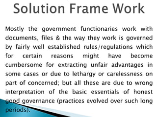 Mostly the government functionaries work with documents, files & the way they work is governed by fairly well established rules/regulations which for certain reasons might have become cumbersome for extracting unfair advantages in some cases or due to lethargy or carelessness on part of concerned; but all these are due to wrong interpretation of the basic essentials of honest good governance (practices evolved over such long periods).  