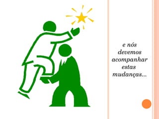e nós devemos acompanhar estas  mudanças... 