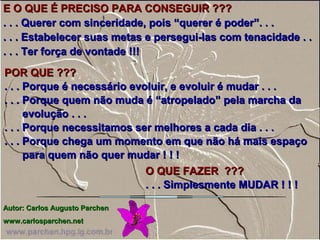 E O QUE É PRECISO PARA CONSEGUIR ???E O QUE É PRECISO PARA CONSEGUIR ???
. . . Querer com sinceridade, pois “querer é poder”. . .. . . Querer com sinceridade, pois “querer é poder”. . .
. . . Estabelecer suas metas e persegui-las com tenacidade . .. . . Estabelecer suas metas e persegui-las com tenacidade . .
. . . Ter força de vontade !!!. . . Ter força de vontade !!!
POR QUE ???POR QUE ???
. . . Porque é necessário evoluir, e evoluir é mudar . . .. . . Porque é necessário evoluir, e evoluir é mudar . . .
. . . Porque quem não muda é “atropelado” pela marcha da. . . Porque quem não muda é “atropelado” pela marcha da
evolução . . .evolução . . .
. . . Porque necessitamos ser melhores a cada dia . . .. . . Porque necessitamos ser melhores a cada dia . . .
. . . Porque chega um momento em que não há mais espaço. . . Porque chega um momento em que não há mais espaço
para quem não quer mudar ! ! !para quem não quer mudar ! ! !
AutorAutor: Carlos Augusto Parchen: Carlos Augusto Parchen
www.carlosparchen.netwww.carlosparchen.net
O QUE FAZER ???O QUE FAZER ???
. . . Simplesmente MUDAR ! ! !. . . Simplesmente MUDAR ! ! !
 