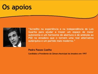 “ Acredito na experiência e na independência do Luís Guarita para ajudar a trazer um espaço de maior autonomia e um horizonte de abertura e de ambição ao PSD na Amadora que o tornem uma real alternativa autárquica e um partido mais moderno.” Pedro Passos Coelho Candidato a Presidente da Câmara Municipal da Amadora em 1997 Os apoios 