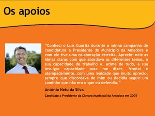 “ Conheci o Luís Guarita durante a minha campanha de candidatura a Presidente do Município da Amadora e com ele tive uma colaboração estreita. Apreciei nele as ideias claras com que abordava os diferentes temas, a sua capacidade de trabalho e, acima de tudo, a sua invulgar capacidade para me dizer, frontal e atempadamente, com uma lealdade que muito aprecio, sempre que discordava de mim ou decidia seguir um caminho que não era o que eu defendia.”  António Neto da Silva Candidato a Presidente da Câmara Municipal da Amadora em 2005 Os apoios 