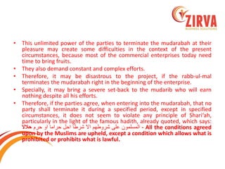 •This unlimited power of the parties to terminate the mudarabah at their pleasure may create some difficulties in the context of the present circumstances, because most of the commercial enterprises today need time to bring fruits. 
•They also demand constant and complex efforts. 
•Therefore, it may be disastrous to the project, if the rabb-ul-mal terminates the mudarabah right in the beginning of the enterprise. 
•Specially, it may bring a severe set-back to the mudarib who will earn nothing despite all his efforts. 
•Therefore, if the parties agree, when entering into the mudarabah, that no party shall terminate it during a specified period, except in specified circumstances, it does not seem to violate any principle of Shari‘ah, particularly in the light of the famous hadith, already quoted, which says: المسلمون على شروطهم الا شرطا احل حراما او حرم حلالا - All the conditions agreed upon by the Muslims are upheld, except a condition which allows what is prohibited or prohibits what is lawful.  