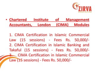 •Chartered Institute of Management Accountants, London (CIMA) Modules 1. CIMA Certification in Islamic Commercial Law (15 sessions) - Fees Rs. 50,000/- 2. CIMA Certification in Islamic Banking and Takaful (15 sessions) - Fees Rs. 50,000/- 3. CIMA Certification in Islamic Commercial Law (15 sessions) - Fees Rs. 50,000/-  