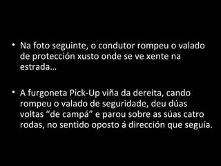 Le Miracle
• Na foto seguinte, o condutor rompeu o valado
  de protección xusto onde se ve xente na
  estrada…

• A furgoneta Pick-Up viña da dereita, cando
  rompeu o valado de seguridade, deu dúas
  voltas “de campá” e parou sobre as súas catro
  rodas, no sentido oposto á dirección que seguía.
 